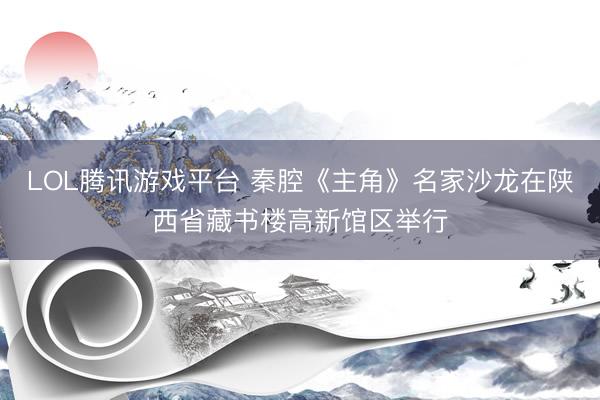 LOL腾讯游戏平台 秦腔《主角》名家沙龙在陕西省藏书楼高新馆区举行