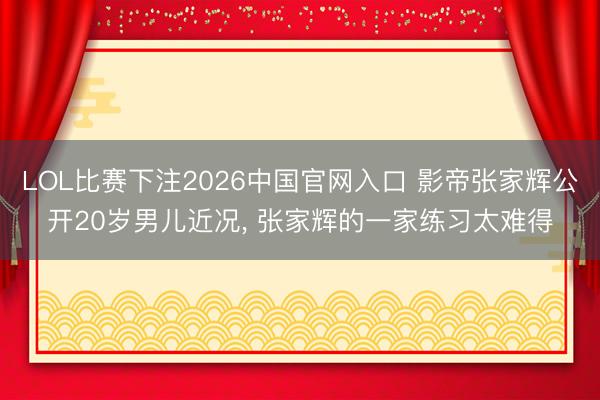 LOL比赛下注2026中国官网入口 影帝张家辉公开20岁男儿近况, 张家辉的一家练习太难得