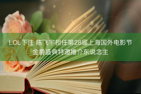 LOL下注 陈飞宇担任第28届上海国外电影节金爵盛典特邀推介东说念主