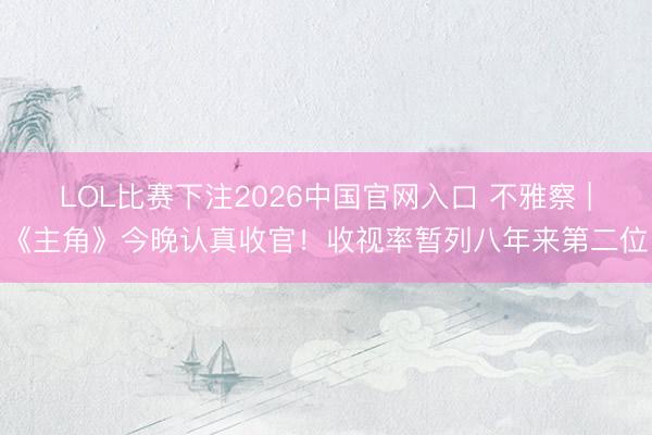 LOL比赛下注2026中国官网入口 不雅察 |《主角》今晚认真收官！收视率暂列八年来第二位