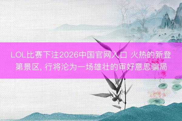 LOL比赛下注2026中国官网入口 火热的新登第景区， 行将沦为一场雄壮的审好意思骗局