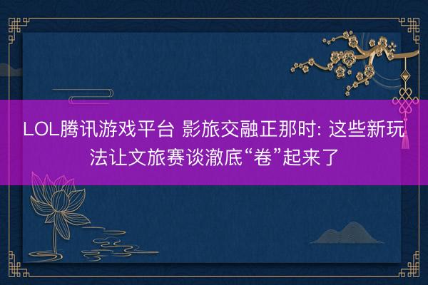 LOL腾讯游戏平台 影旅交融正那时: 这些新玩法让文旅赛谈澈底“卷”起来了