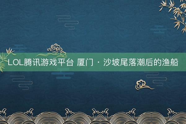 LOL腾讯游戏平台 厦门 · 沙坡尾落潮后的渔船