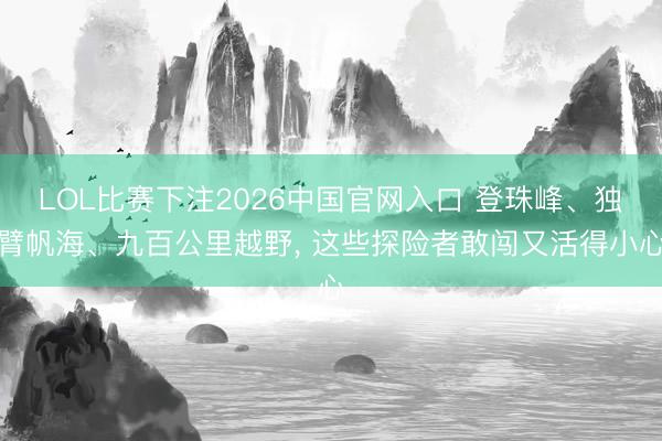 LOL比赛下注2026中国官网入口 登珠峰、独臂帆海、九百公里越野， 这些探险者敢闯又活得小心