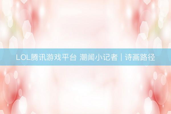 LOL腾讯游戏平台 潮闻小记者 | 诗画路径