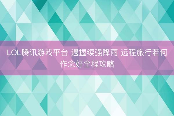 LOL腾讯游戏平台 遇握续强降雨 远程旅行若何作念好全程攻略