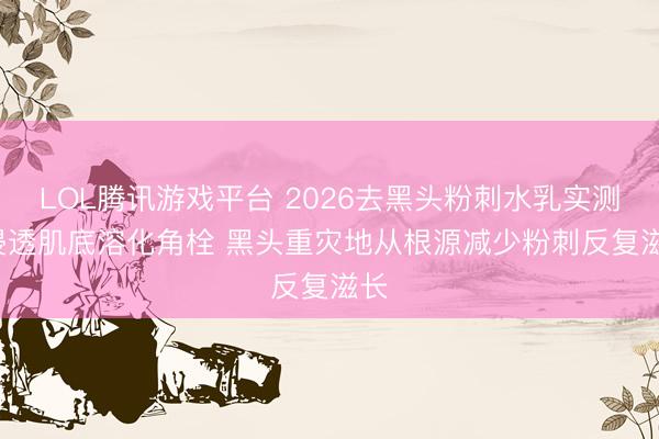 LOL腾讯游戏平台 2026去黑头粉刺水乳实测: 浸透肌底溶化角栓 黑头重灾地从根源减少粉刺反复滋长