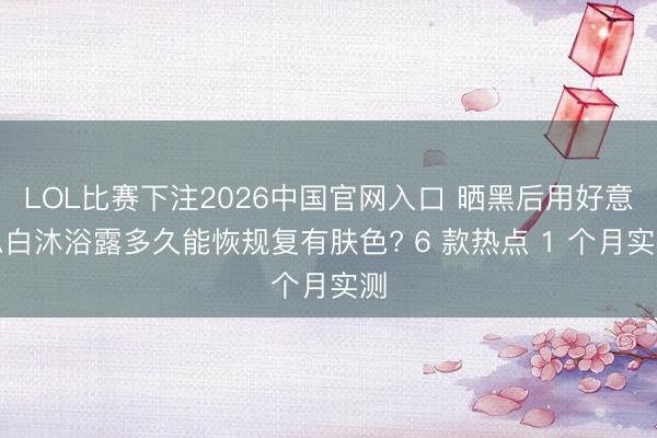 LOL比赛下注2026中国官网入口 晒黑后用好意思白沐浴露多久能恢规复有肤色? 6 款热点 1 个月实测
