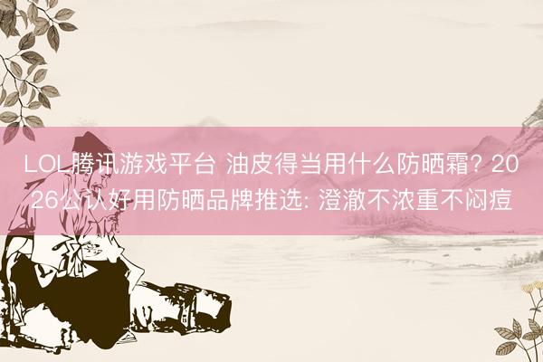 LOL腾讯游戏平台 油皮得当用什么防晒霜? 2026公认好用防晒品牌推选: 澄澈不浓重不闷痘