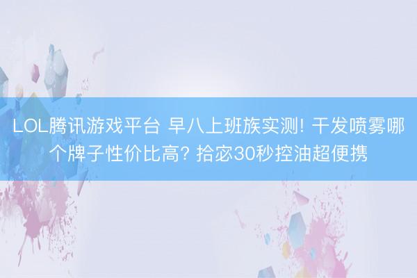 LOL腾讯游戏平台 早八上班族实测! 干发喷雾哪个牌子性价比高? 拾宓30秒控油超便携