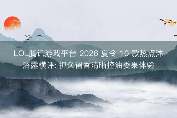 LOL腾讯游戏平台 2026 夏令 10 款热点沐浴露横评: 抓久留香清晰控油委果体验