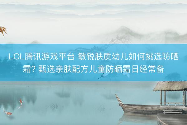 LOL腾讯游戏平台 敏锐肤质幼儿如何挑选防晒霜? 甄选亲肤配方儿童防晒霜日经常备