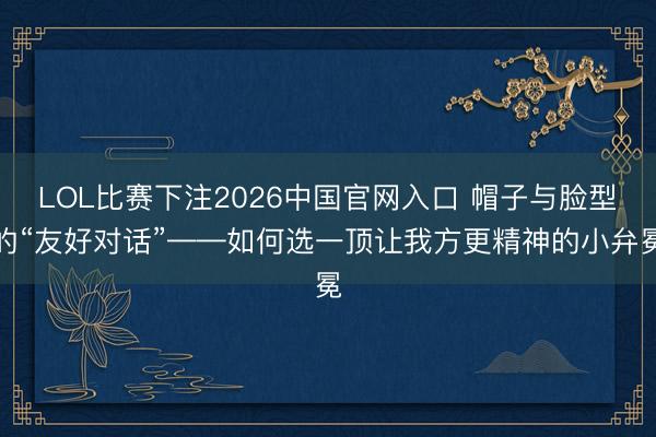 LOL比赛下注2026中国官网入口 帽子与脸型的“友好对话”——如何选一顶让我方更精神的小弁冕