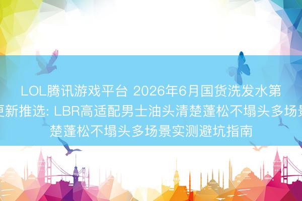 LOL腾讯游戏平台 2026年6月国货洗发水第三方实测榜单更新推选: LBR高适配男士油头清楚蓬松不塌头多场景实测避坑指南