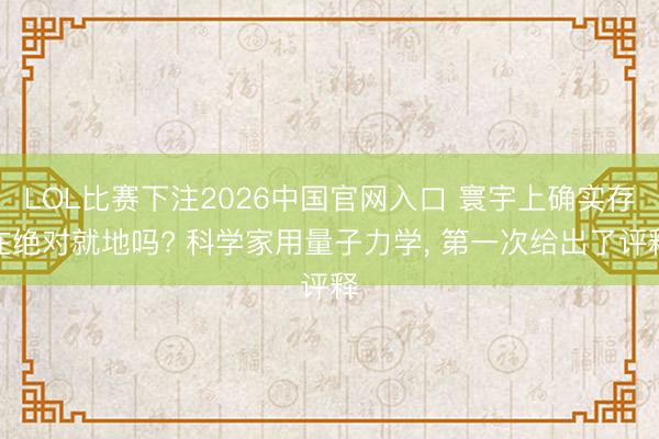 LOL比赛下注2026中国官网入口 寰宇上确实存在绝对就地吗? 科学家用量子力学， 第一次给出了评释