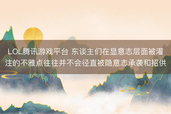 LOL腾讯游戏平台 东谈主们在显意志层面被灌注的不雅点往往并不会径直被隐意志承袭和招供