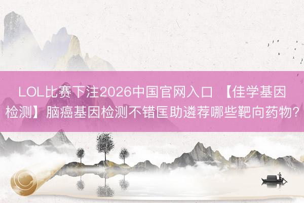 LOL比赛下注2026中国官网入口 【佳学基因检测】脑癌基因检测不错匡助遴荐哪些靶向药物?