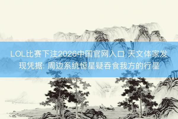 LOL比赛下注2026中国官网入口 天文体家发现凭据: 周边系统恒星疑吞食我方的行星