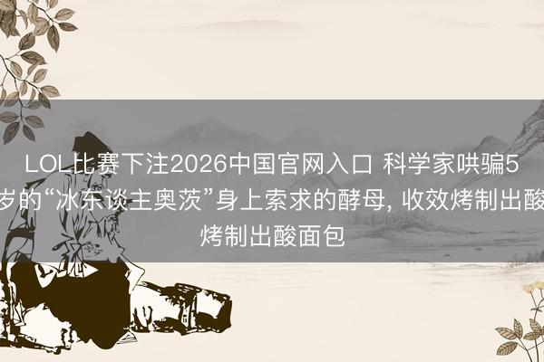 LOL比赛下注2026中国官网入口 科学家哄骗5300岁的“冰东谈主奥茨”身上索求的酵母， 收效烤制出酸面包
