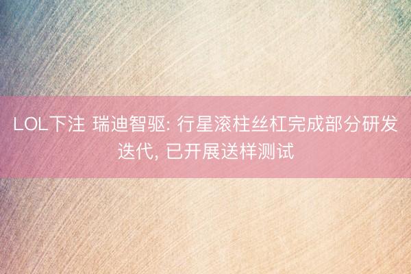 LOL下注 瑞迪智驱: 行星滚柱丝杠完成部分研发迭代， 已开展送样测试
