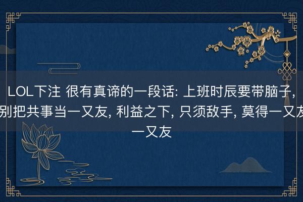 LOL下注 很有真谛的一段话: 上班时辰要带脑子， 别把共事当一又友， 利益之下， 只须敌手， 莫得一又友