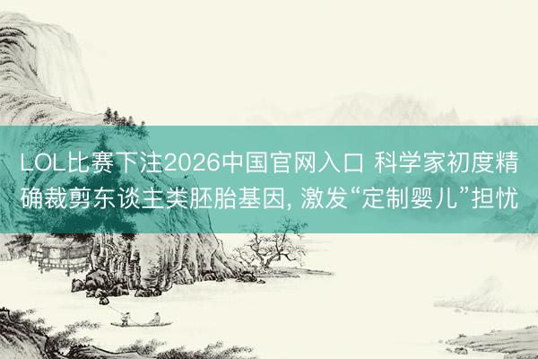 LOL比赛下注2026中国官网入口 科学家初度精确裁剪东谈主类胚胎基因, 激发“定制婴儿”担忧