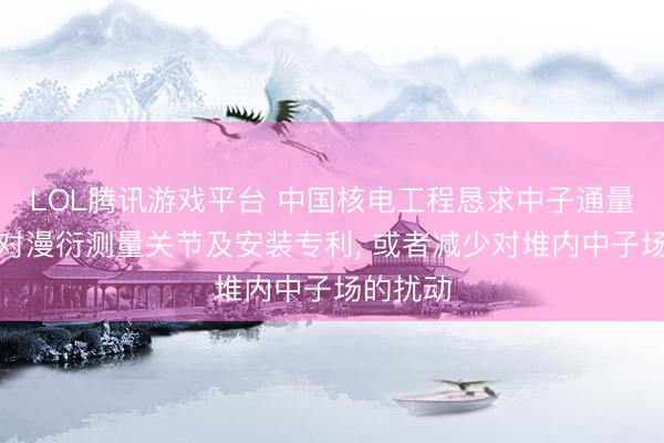 LOL腾讯游戏平台 中国核电工程恳求中子通量密度相对漫衍测量关节及安装专利， 或者减少对堆内中子场的扰动