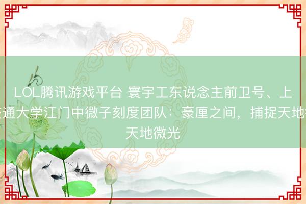 LOL腾讯游戏平台 寰宇工东说念主前卫号、上海交通大学江门中微子刻度团队:豪厘之间,捕捉天地微光