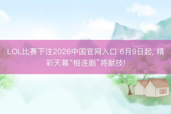 LOL比赛下注2026中国官网入口 6月9日起， 精彩天幕“相连剧”将献技!