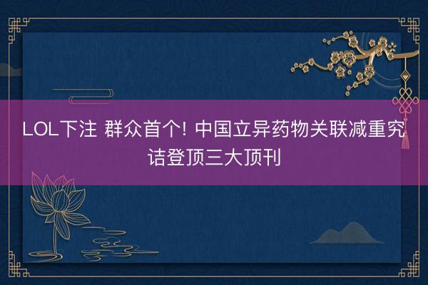LOL下注 群众首个! 中国立异药物关联减重究诘登顶三大顶刊