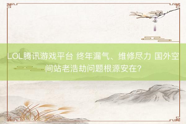 LOL腾讯游戏平台 终年漏气、维修尽力 国外空间站老浩劫问题根源安在?
