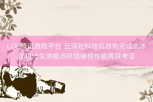 LOL腾讯游戏平台 云深处科技机器狗完成北冰洋极地实测极点环境硬核性能再获考证