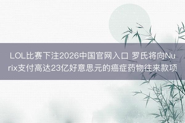 LOL比赛下注2026中国官网入口 罗氏将向Nurix支付高达23亿好意思元的癌症药物往来款项