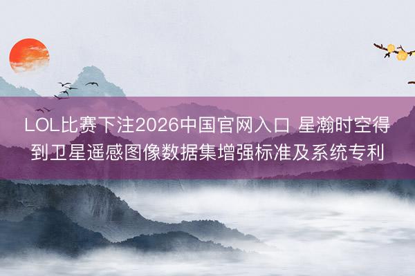 LOL比赛下注2026中国官网入口 星瀚时空得到卫星遥感图像数据集增强标准及系统专利