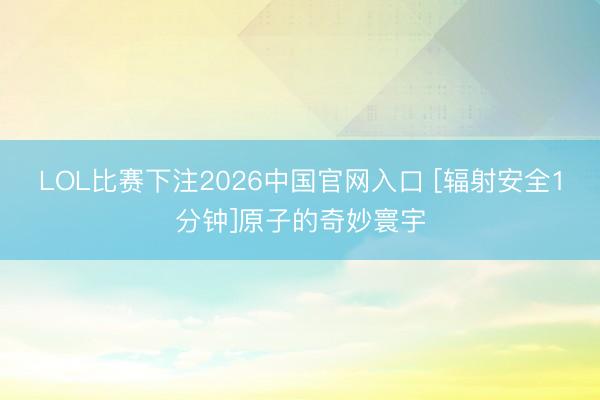 LOL比赛下注2026中国官网入口 [辐射安全1分钟]原子的奇妙寰宇