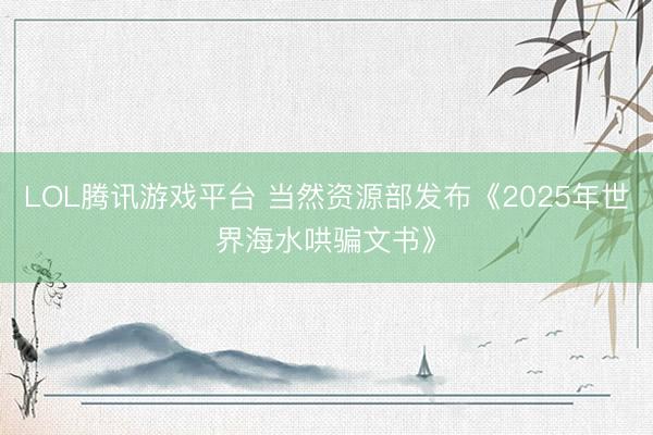 LOL腾讯游戏平台 当然资源部发布《2025年世界海水哄骗文书》