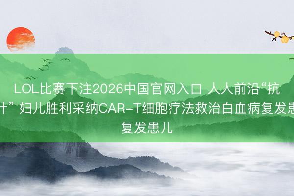 LOL比赛下注2026中国官网入口 人人前沿“抗癌针” 妇儿胜利采纳CAR-T细胞疗法救治白血病复发患儿