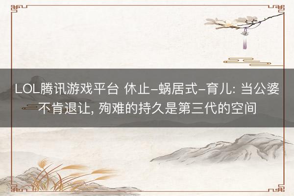 LOL腾讯游戏平台 休止-蜗居式-育儿: 当公婆不肯退让， 殉难的持久是第三代的空间