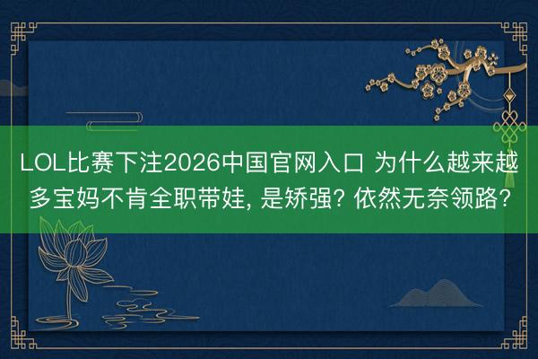 LOL比赛下注2026中国官网入口 为什么越来越多宝妈不肯全职带娃， 是矫强? 依然无奈领路?