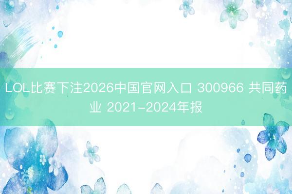 LOL比赛下注2026中国官网入口 300966 共同药业 2021-2024年报