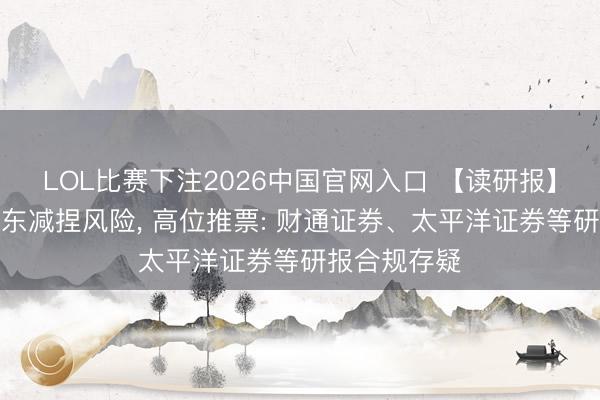 LOL比赛下注2026中国官网入口 【读研报】漠视纰谬股东减捏风险， 高位推票: 财通证券、太平洋证券等研报合规存疑