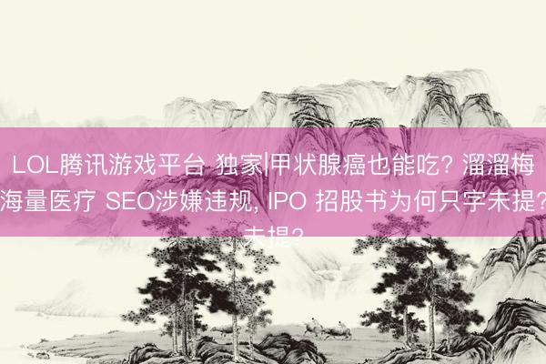 LOL腾讯游戏平台 独家|甲状腺癌也能吃? 溜溜梅海量医疗 SEO涉嫌违规， IPO 招股书为何只字未提?