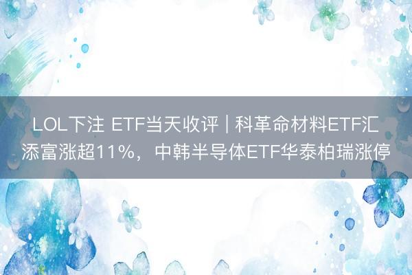 LOL下注 ETF当天收评 | 科革命材料ETF汇添富涨超11%，中韩半导体ETF华泰柏瑞涨停