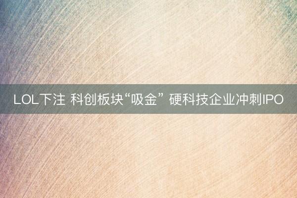 LOL下注 科创板块“吸金” 硬科技企业冲刺IPO