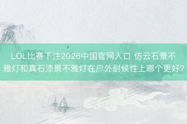 LOL比赛下注2026中国官网入口 仿云石景不雅灯和真石漆景不雅灯在户外耐候性上哪个更好?