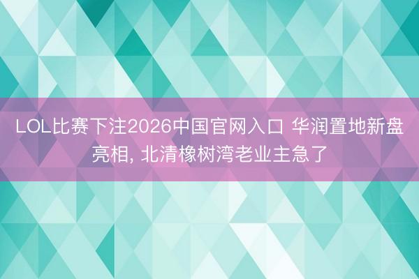 LOL比赛下注2026中国官网入口 华润置地新盘亮相， 北清橡树湾老业主急了