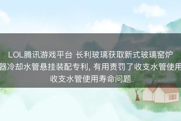 LOL腾讯游戏平台 长利玻璃获取新式玻璃窑炉水平搅动器冷却水管悬挂装配专利， 有用责罚了收支水管使用寿命问题