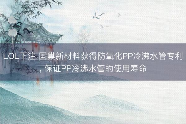 LOL下注 国巢新材料获得防氧化PP冷沸水管专利， 保证PP冷沸水管的使用寿命