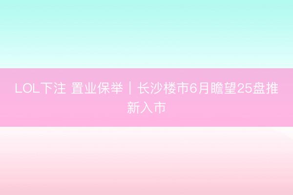LOL下注 置业保举|长沙楼市6月瞻望25盘推新入市