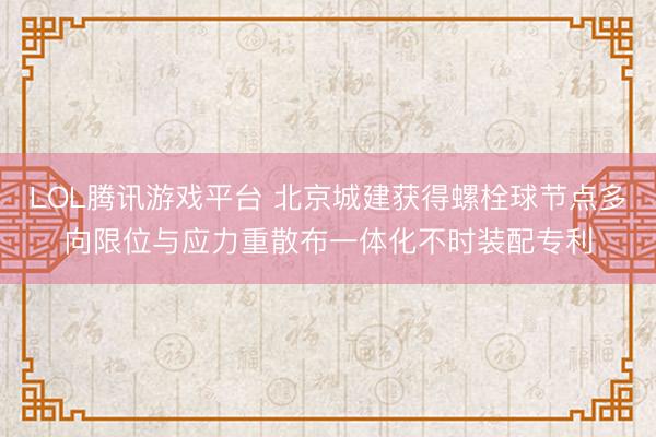 LOL腾讯游戏平台 北京城建获得螺栓球节点多向限位与应力重散布一体化不时装配专利